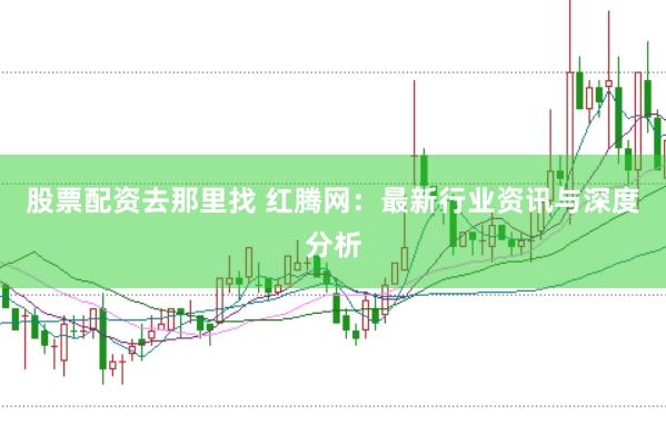 股票配资去那里找 红腾网：最新行业资讯与深度分析