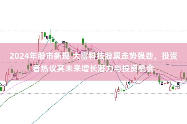 2024年股市新规 大富科技股票走势强劲，投资者热议其未来增长潜力与投资机会