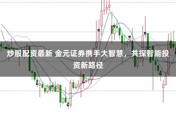 炒股配资最新 金元证券携手大智慧，共探智能投资新路径
