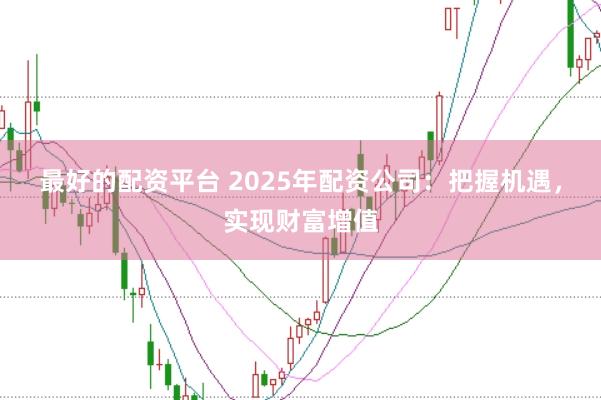 最好的配资平台 2025年配资公司：把握机遇，实现财富增值