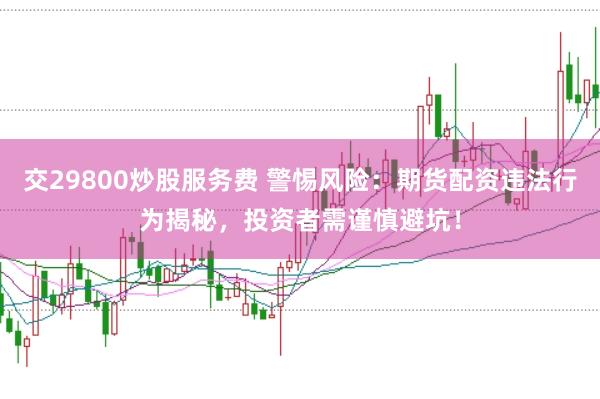 交29800炒股服务费 警惕风险：期货配资违法行为揭秘，投资者需谨慎避坑！
