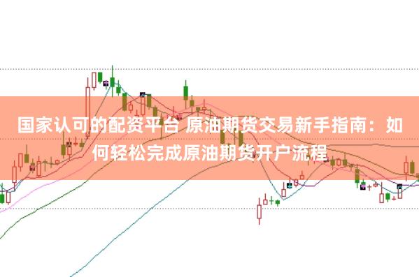 国家认可的配资平台 原油期货交易新手指南：如何轻松完成原油期货开户流程