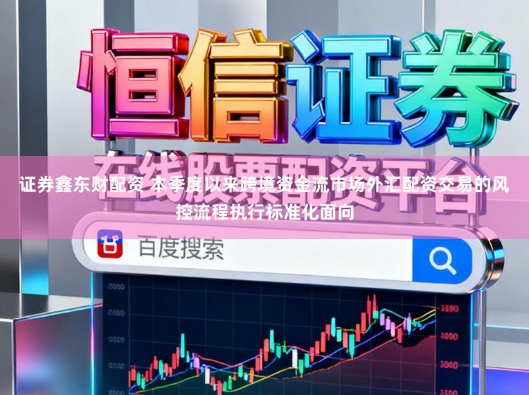 证券鑫东财配资 本季度以来跨境资金流市场外汇配资交易的风控流程执行标准化面向
