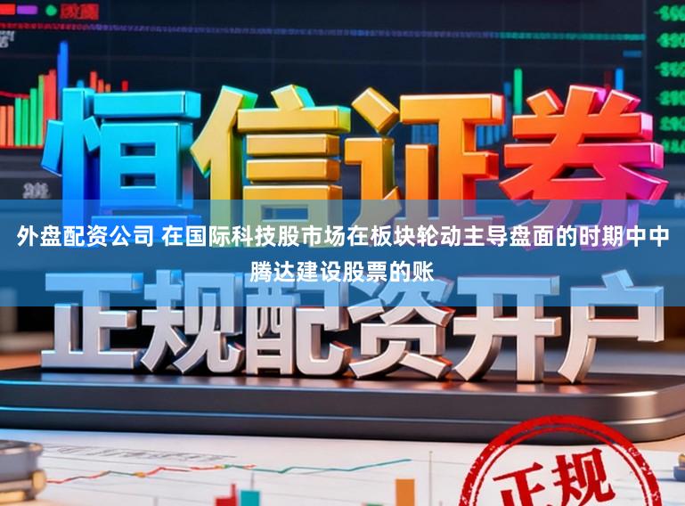 外盘配资公司 在国际科技股市场在板块轮动主导盘面的时期中中腾达建设股票的账