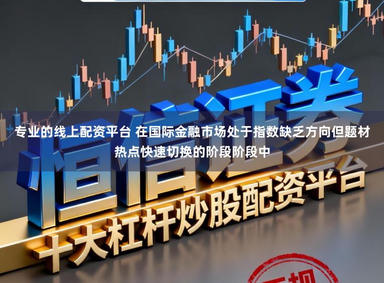 专业的线上配资平台 在国际金融市场处于指数缺乏方向但题材热点快速切换的阶段阶段中