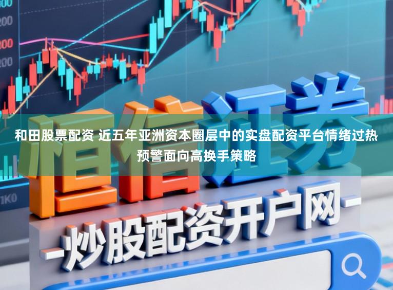 和田股票配资 近五年亚洲资本圈层中的实盘配资平台情绪过热预警面向高换手策略