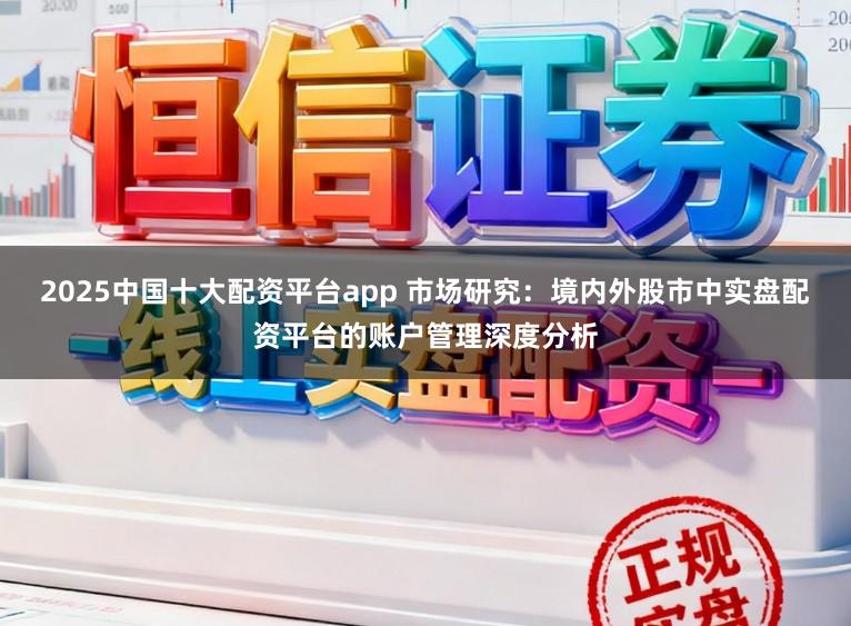 2025中国十大配资平台app 市场研究：境内外股市中实盘配资平台的账户管理深度分析