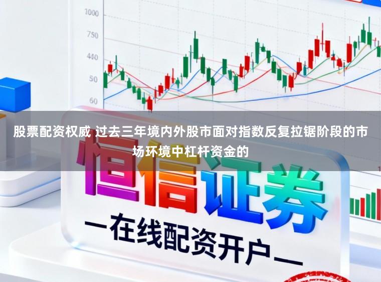 股票配资权威 过去三年境内外股市面对指数反复拉锯阶段的市场环境中杠杆资金的